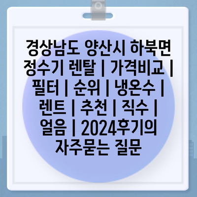 경상남도 양산시 하북면 정수기 렌탈 | 가격비교 | 필터 | 순위 | 냉온수 | 렌트 | 추천 | 직수 | 얼음 | 2024후기