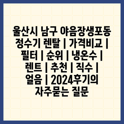 울산시 남구 야음장생포동 정수기 렌탈 | 가격비교 | 필터 | 순위 | 냉온수 | 렌트 | 추천 | 직수 | 얼음 | 2024후기