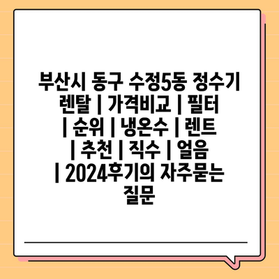 부산시 동구 수정5동 정수기 렌탈 | 가격비교 | 필터 | 순위 | 냉온수 | 렌트 | 추천 | 직수 | 얼음 | 2024후기