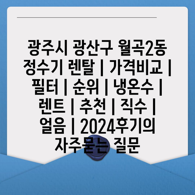 광주시 광산구 월곡2동 정수기 렌탈 | 가격비교 | 필터 | 순위 | 냉온수 | 렌트 | 추천 | 직수 | 얼음 | 2024후기