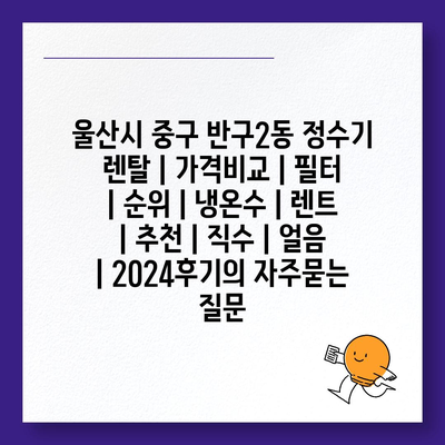 울산시 중구 반구2동 정수기 렌탈 | 가격비교 | 필터 | 순위 | 냉온수 | 렌트 | 추천 | 직수 | 얼음 | 2024후기