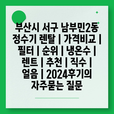 부산시 서구 남부민2동 정수기 렌탈 | 가격비교 | 필터 | 순위 | 냉온수 | 렌트 | 추천 | 직수 | 얼음 | 2024후기