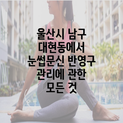 울산시 남구 대현동에서 눈썹문신 반영구 관리에 관한 모든 것